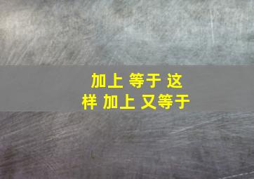 加上 等于 这样 加上 又等于